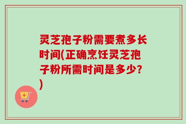 灵芝孢子粉需要煮多长时间(正确烹饪灵芝孢子粉所需时间是多少？)