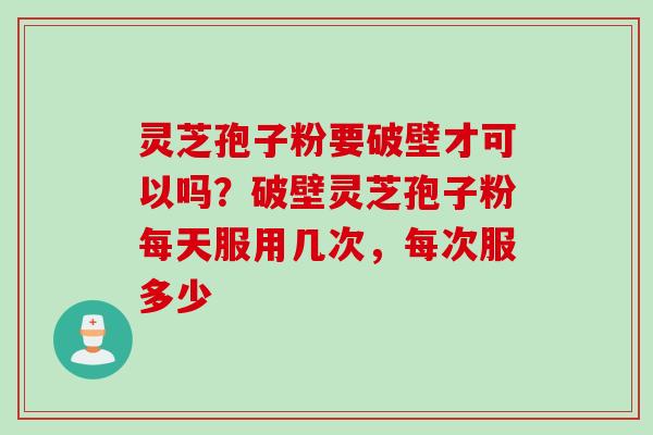 灵芝孢子粉要破壁才可以吗？破壁灵芝孢子粉每天服用几次，每次服多少