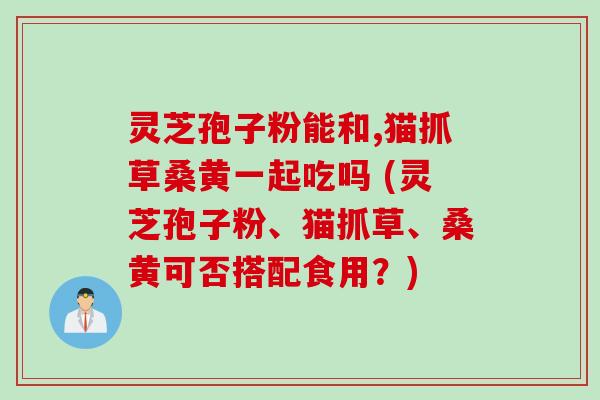 灵芝孢子粉能和,猫抓草桑黄一起吃吗 (灵芝孢子粉、猫抓草、桑黄可否搭配食用？)