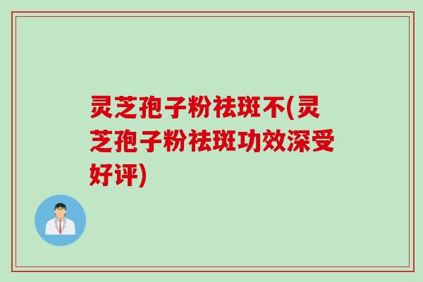灵芝孢子粉祛斑不(灵芝孢子粉祛斑功效深受好评)