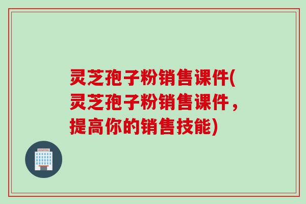 灵芝孢子粉销售课件(灵芝孢子粉销售课件，提高你的销售技能)
