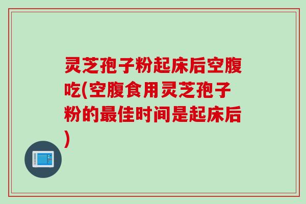 灵芝孢子粉起床后空腹吃(空腹食用灵芝孢子粉的最佳时间是起床后)