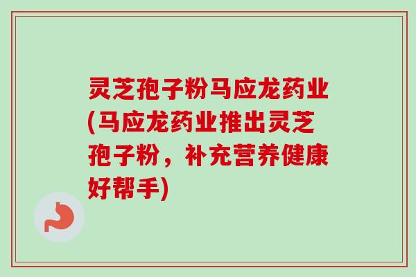 灵芝孢子粉马应龙药业(马应龙药业推出灵芝孢子粉，补充营养健康好帮手)