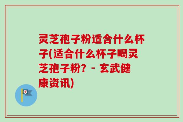 灵芝孢子粉适合什么杯子(适合什么杯子喝灵芝孢子粉？- 玄武健康资讯)