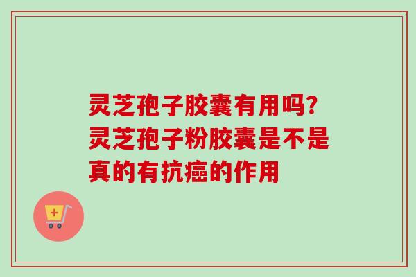 灵芝孢子胶囊有用吗？灵芝孢子粉胶囊是不是真的有抗癌的作用