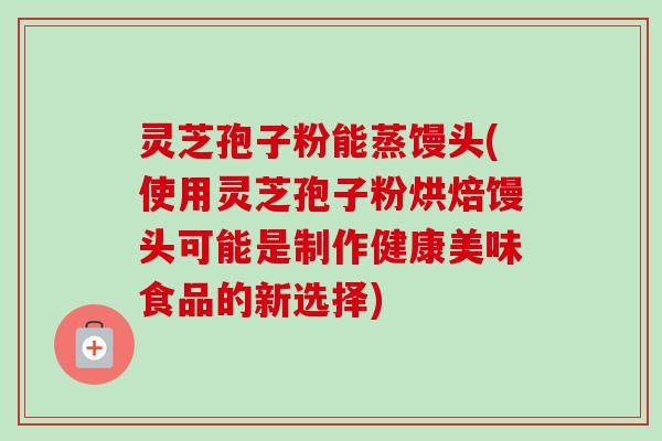 灵芝孢子粉能蒸馒头(使用灵芝孢子粉烘焙馒头可能是制作健康美味食品的新选择)