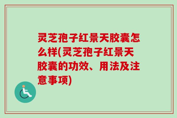 灵芝孢子红景天胶囊怎么样(灵芝孢子红景天胶囊的功效、用法及注意事项)