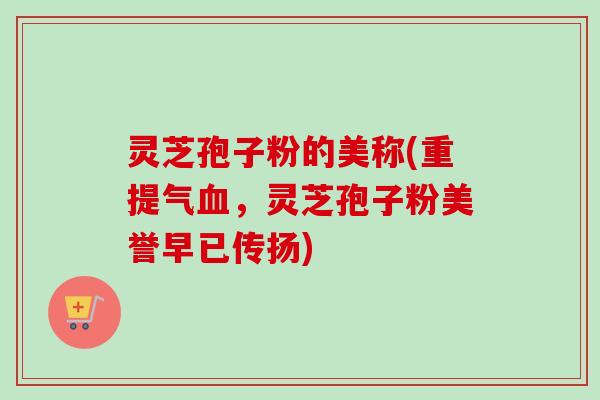 灵芝孢子粉的美称(重提气血，灵芝孢子粉美誉早已传扬)