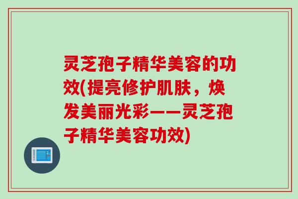 灵芝孢子精华美容的功效(提亮修护肌肤，焕发美丽光彩——灵芝孢子精华美容功效)