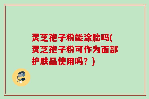 灵芝孢子粉能涂脸吗(灵芝孢子粉可作为面部护肤品使用吗？)