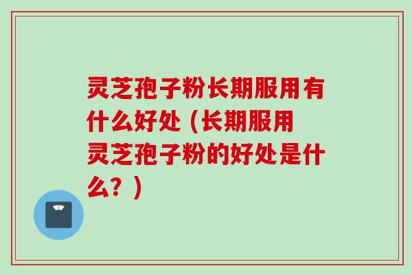 灵芝孢子粉长期服用有什么好处 (长期服用灵芝孢子粉的好处是什么？)