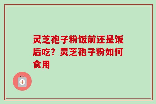 灵芝孢子粉饭前还是饭后吃？灵芝孢子粉如何食用