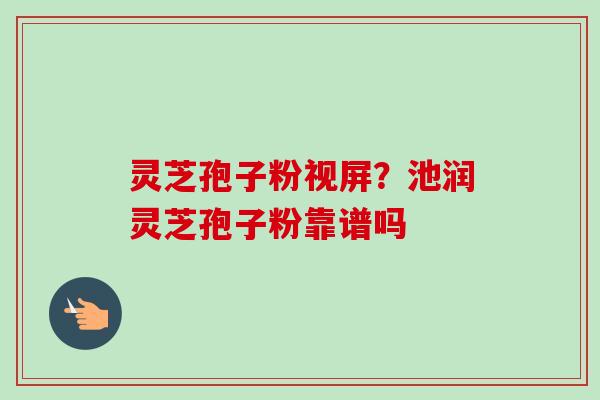 灵芝孢子粉视屏？池润灵芝孢子粉靠谱吗