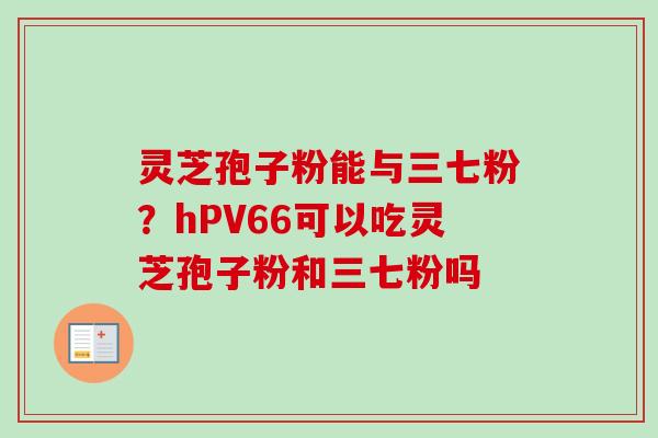 灵芝孢子粉能与三七粉？hPV66可以吃灵芝孢子粉和三七粉吗