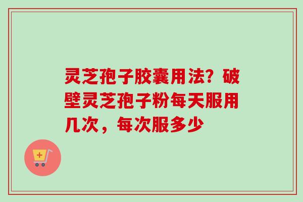 灵芝孢子胶囊用法？破壁灵芝孢子粉每天服用几次，每次服多少