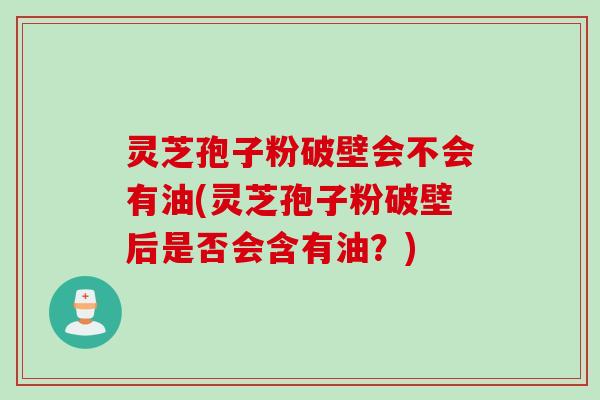 灵芝孢子粉破壁会不会有油(灵芝孢子粉破壁后是否会含有油？)