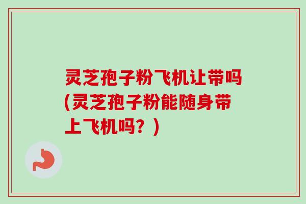 灵芝孢子粉飞机让带吗(灵芝孢子粉能随身带上飞机吗？)