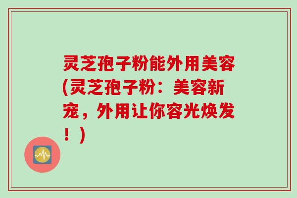 灵芝孢子粉能外用美容(灵芝孢子粉：美容新宠，外用让你容光焕发！)