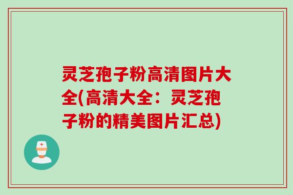 灵芝孢子粉高清图片大全(高清大全：灵芝孢子粉的精美图片汇总)