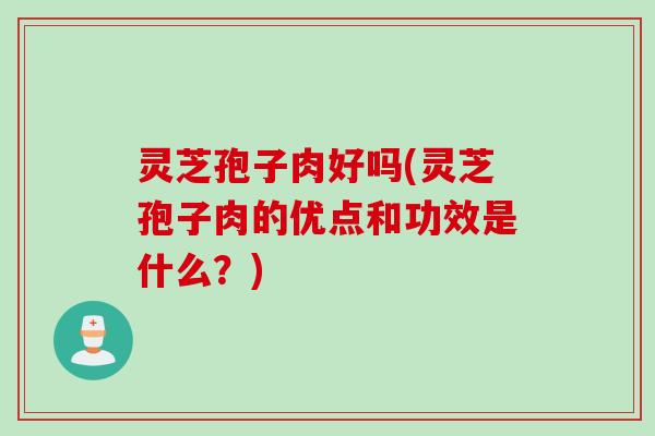 灵芝孢子肉好吗(灵芝孢子肉的优点和功效是什么？)