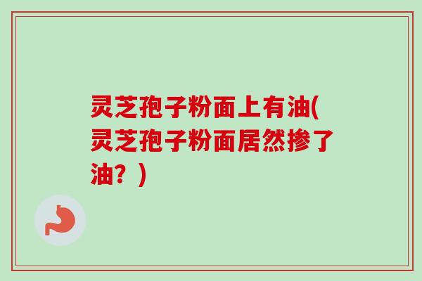 灵芝孢子粉面上有油(灵芝孢子粉面居然掺了油？)
