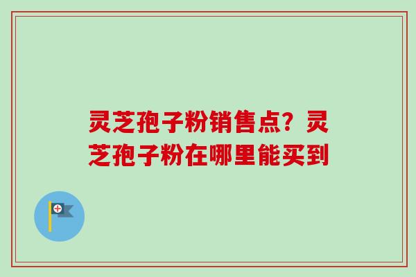 灵芝孢子粉销售点？灵芝孢子粉在哪里能买到