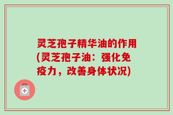 灵芝孢子精华油的作用(灵芝孢子油：强化免疫力，改善身体状况)