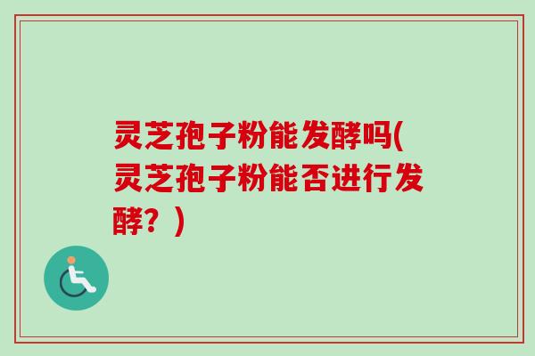 灵芝孢子粉能发酵吗(灵芝孢子粉能否进行发酵？)