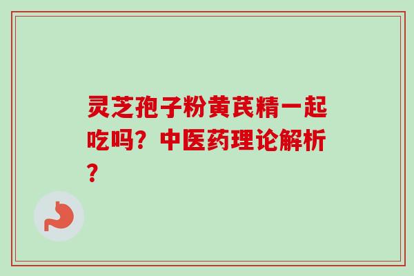 灵芝孢子粉黄芪精一起吃吗？中医药理论解析？
