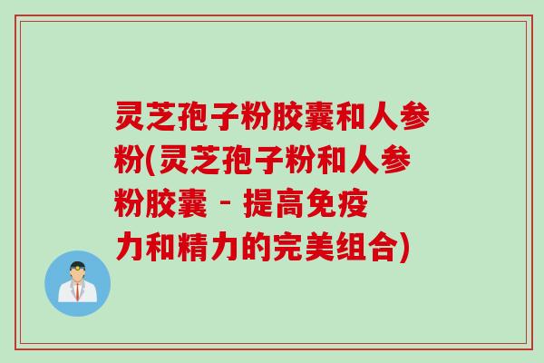 灵芝孢子粉胶囊和人参粉(灵芝孢子粉和人参粉胶囊 - 提高免疫力和精力的完美组合)