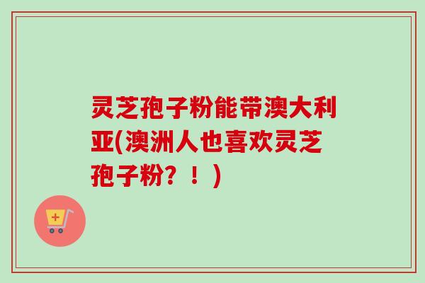灵芝孢子粉能带澳大利亚(澳洲人也喜欢灵芝孢子粉？！)