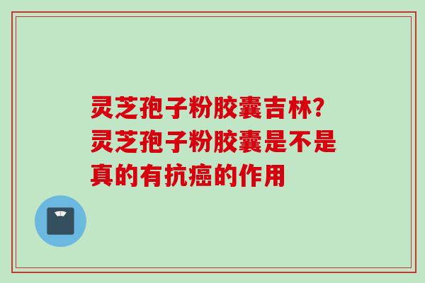 灵芝孢子粉胶囊吉林？灵芝孢子粉胶囊是不是真的有抗癌的作用