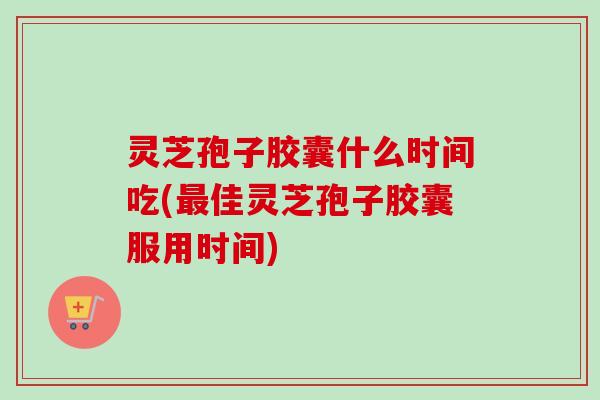 灵芝孢子胶囊什么时间吃(最佳灵芝孢子胶囊服用时间)