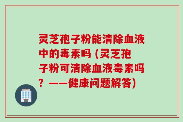 灵芝孢子粉能清除血液中的毒素吗 (灵芝孢子粉可清除血液毒素吗？——健康问题解答)