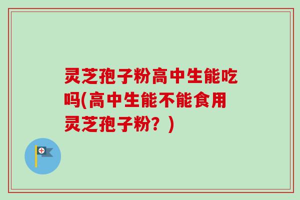 灵芝孢子粉高中生能吃吗(高中生能不能食用灵芝孢子粉？)