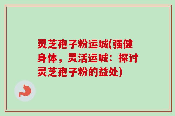 灵芝孢子粉运城(强健身体，灵活运城：探讨灵芝孢子粉的益处)