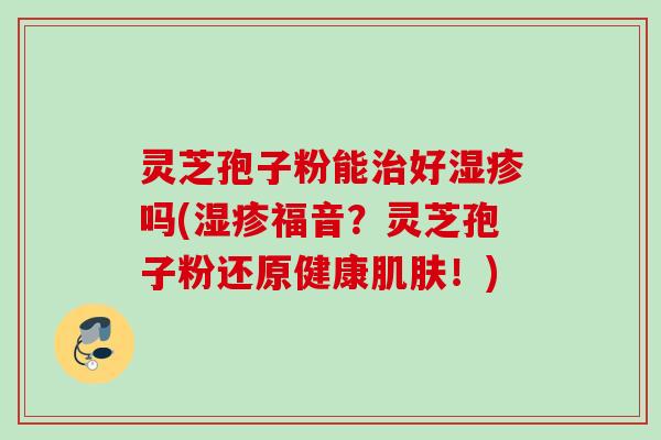 灵芝孢子粉能治好湿疹吗(湿疹福音？灵芝孢子粉还原健康肌肤！)