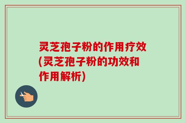 灵芝孢子粉的作用疗效(灵芝孢子粉的功效和作用解析)
