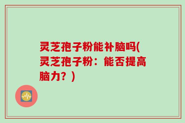 灵芝孢子粉能补脑吗(灵芝孢子粉：能否提高脑力？)