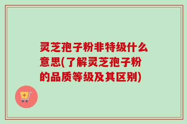 灵芝孢子粉非特级什么意思(了解灵芝孢子粉的品质等级及其区别)
