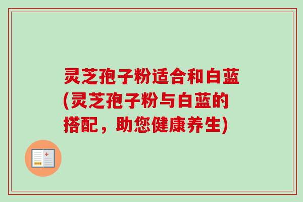 灵芝孢子粉适合和白蓝(灵芝孢子粉与白蓝的搭配，助您健康养生)