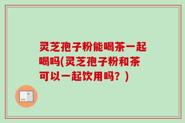 灵芝孢子粉能喝茶一起喝吗(灵芝孢子粉和茶可以一起饮用吗？)