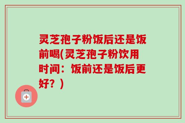 灵芝孢子粉饭后还是饭前喝(灵芝孢子粉饮用时间：饭前还是饭后更好？)