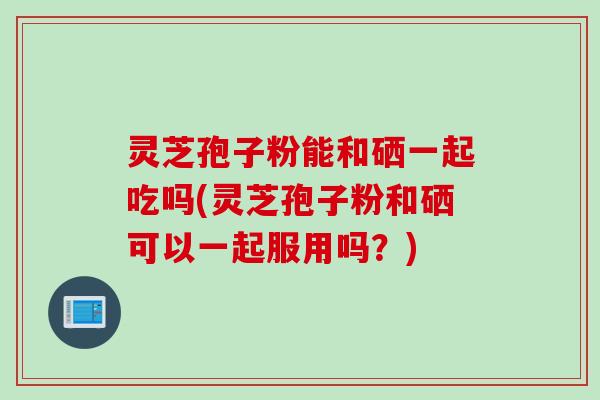 灵芝孢子粉能和硒一起吃吗(灵芝孢子粉和硒可以一起服用吗？)