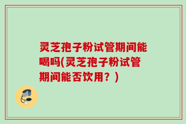 灵芝孢子粉试管期间能喝吗(灵芝孢子粉试管期间能否饮用？)