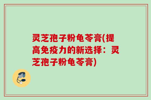 灵芝孢子粉龟苓膏(提高免疫力的新选择：灵芝孢子粉龟苓膏)
