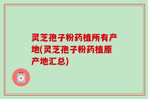 灵芝孢子粉药植所有产地(灵芝孢子粉药植原产地汇总)
