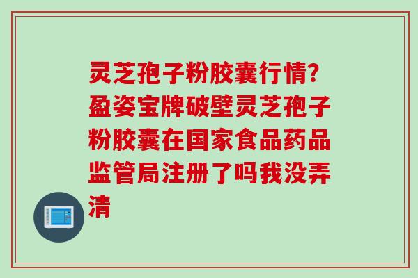 灵芝孢子粉胶囊行情？盈姿宝牌破壁灵芝孢子粉胶囊在国家食品药品监管局注册了吗我没弄清