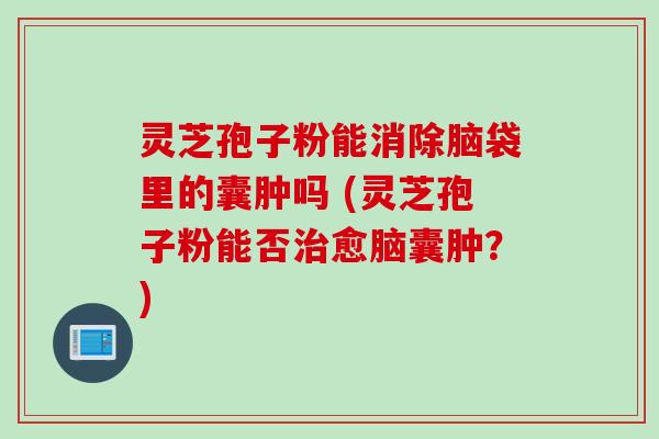 灵芝孢子粉能消除脑袋里的囊肿吗 (灵芝孢子粉能否治愈脑囊肿？)