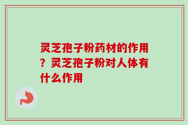 灵芝孢子粉药材的作用？灵芝孢子粉对人体有什么作用